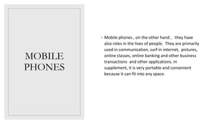 MOBILE
PHONES
◦ Mobile phones , on the other hand , they have
also roles in the lives of people. They are primarily
used in communication, surf in internet, pictures,
online classes, online banking and other business
transactions and other applications. In
supplement, it is very portable and convenient
because it can fit into any space.
 