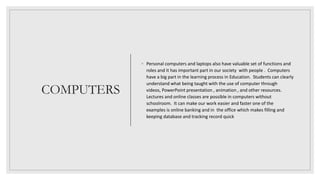 COMPUTERS
◦ Personal computers and laptops also have valuable set of functions and
roles and it has important part in our society with people . Computers
have a big part in the learning process in Education. Students can clearly
understand what being taught with the use of computer through
videos, PowerPoint presentation , animation , and other resources.
Lectures and online classes are possible in computers without
schoolroom. It can make our work easier and faster one of the
examples is online banking and in the office which makes filling and
keeping database and tracking record quick
 