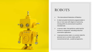 ROBOTS
 The International Federation of Robotics
 A robot actuated mechanism programmable in
two or more axes with degree of autonomy,
moving within its environment to perform
intended task .
 A service robot that performs useful task for
humans or equipment excluding industrial
automation application.
 A personal service robot or a service robot for
personal use is a service robot used for
noncommercial task , usually by laypersons.
 