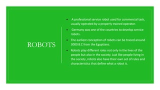 ROBOTS
 A professional service robot used for commercial task,
usually operated by a properly trained operator.
 Germany was one of the countries to develop service
robots.
 The earliest conception of robots can be traced around
3000 B.C from the Egyptians.
 Robots play different roles not only in the lives of the
people but also in the society. Just like people living in
the society ,robots also have their own set of rules and
characteristics that define what a robot is.
 