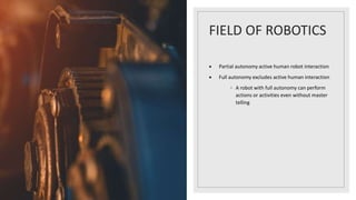 FIELD OF ROBOTICS
 Partial autonomy active human robot interaction
 Full autonomy excludes active human interaction
◦ A robot with full autonomy can perform
actions or activities even without master
telling
 
