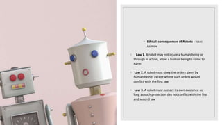 ◦ Ethical consequences of Robots - Isaac
Asimov
◦ Law 1. A robot may not injure a human being or
through in action, allow a human being to come to
harm
◦ Law 2. A robot must obey the orders given by
human beings except where such orders would
conflict with the first law
◦ Law 3. A robot must protect its own existence as
long as such protection des not conflict with the first
and second law
 