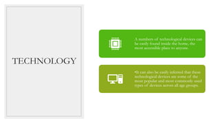 TECHNOLOGY
A numbers of technological devices can
be easily found inside the home, the
most accessible place to anyone.
•It can also be easily inferred that these
technological devices are some of the
most popular and most commonly used
types of devices across all age groups.
 