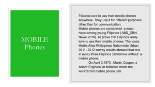 MOBILE
Phones
Filipinos love to use their mobile phones
anywhere. They use it for different purposes
other than for communication.
Mobile phones are considered a must-
have among young Filipinos ( ABS_CBN
News 2010). To prove that Filipinos really
love to use their mobile phones. The Ipsos
Media Atlas Philippines Nationwide Urban
2011- 2012 survey results showed that one
in every three Filipinos cannot live without a
mobile phone.
On April 3,1973 , Martin Cooper, a
senior Engineer at Motorola made the
world's first mobile phone call.
 