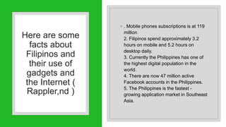 Here are some
facts about
Filipinos and
their use of
gadgets and
the Internet (
Rappler,nd )
◦ . Mobile phones subscriptions is at 119
million
2. Filipinos spend approximately 3.2
hours on mobile and 5.2 hours on
desktop daily.
3. Currently the Philippines has one of
the highest digital population in the
world.
4. There are now 47 million active
Facebook accounts in the Philippines.
5. The Philippines is the fastest -
growing application market in Southeast
Asia.
 