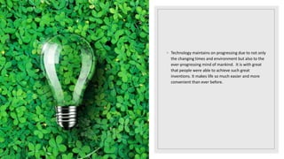 ◦ Technology maintains on progressing due to not only
the changing times and environment but also to the
ever-progressing mind of mankind. It is with great
that people were able to achieve such great
inventions. It makes life so much easier and more
convenient than ever before.
 