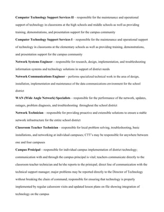Computer Technology Support Services II – responsible for the maintenance and operational

support of technology in classrooms at the high schools and middle schools as well as providing

training, demonstrations, and presentation support for the campus community

Computer Technology Support Services I – responsible for the maintenance and operational support

of technology in classrooms at the elementary schools as well as providing training, demonstrations,

and presentation support for the campus community

Network Systems Engineer – responsible for research, design, implementation, and troubleshooting

information systems and technology solutions in support of district needs

Network Communications Engineer – performs specialized technical work in the area of design,

installation, implementation and maintenance of the data communications environment for the school

district

WAN (Wide Angle Network) Specialists – responsible for the performance of the network, updates,

outages, problem diagnosis, and troubleshooting throughout the school district

Network Technician – responsible for providing proactive and extensible solutions to ensure a stable

network infrastructure for the entire school district

Classroom Teacher Technician – responsible for local problem solving, troubleshooting, basic

installations, and networking at individual campuses; CTT’s may be responsible for anywhere between

one and four campuses

Campus Prnicipal – responsible for individual campus implementation of district technology;

communication with and through the campus principal is vital; teachers communicate directly to the

classroom teacher technician and he/she reports to the prinicpal; direct line of communication with the

technical support manager; major problems may be reported directly to the Director of Technology

without breaking the chain of command; responsible for ensuring that technology is properly

implemented by regular calssroom visits and updated lesson plans on file showing integration of

technology on the campus
 