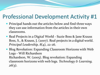 Professional Development Activity #1Principal hands out the articles below and find three ways they can use information from the articles in their own classrooms.  Real Projects in a Digital World - Suzie Boss & Jane KraussBoss, S., & Krauss, J. (2007). Real projects in a digital world. Principal Leadership, 8(4), 22-26.Blog Revolution: Expanding Classroom Horizons with Web Logs - Will RichardsonRichardson, W. (2005). Blog revolution: Expanding classroom horizons with web logs. Technology & Learning, 26(3).