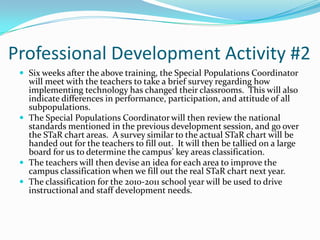 Professional Development Activity #2Six weeks after the above training, the Special Populations Coordinator will meet with the teachers to take a brief survey regarding how implementing technology has changed their classrooms.  This will also indicate differences in performance, participation, and attitude of all subpopulations. The Special Populations Coordinator will then review the national standards mentioned in the previous development session, and go over the STaR chart areas.  A survey similar to the actual STaR chart will be handed out for the teachers to fill out.  It will then be tallied on a large board for us to determine the campus’ key areas classification.  The teachers will then devise an idea for each area to improve the campus classification when we fill out the real STaR chart next year.The classification for the 2010-2011 school year will be used to drive instructional and staff development needs.