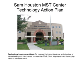 Sam Houston MST Center Technology Action Plan Technology Improvement Goal:  To improve the instructional use and structure of the technology on campus and increase the STaR Chart Key Areas from Developing Tech to Advanced Tech. 