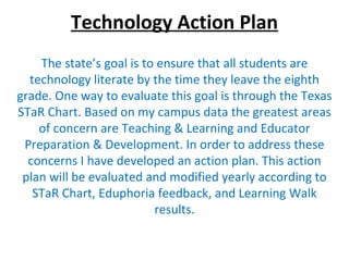 Technology Action Plan The state’s goal is to ensure that all students are technology literate by the time they leave the eighth grade. One way to evaluate this goal is through the Texas STaR Chart. Based on my campus data the greatest areas of concern are Teaching & Learning and Educator Preparation & Development. In order to address these concerns I have developed an action plan. This action plan will be evaluated and modified yearly according to STaR Chart, Eduphoria feedback, and Learning Walk results. 
