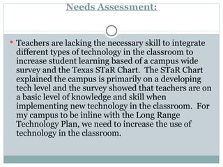 Needs Assessment: Teachers are lacking the necessary skill to integrate different types of technology in the classroom to increase student learning based of a campus wide survey and the Texas STaR Chart.  The STaR Chart explained the campus is primarily on a developing tech level and the survey showed that teachers are on a basic level of knowledge and skill when implementing new technology in the classroom.  For my campus to be inline with the Long Range Technology Plan, we need to increase the use of technology in the classroom.  