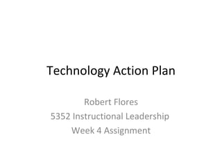 Technology Action Plan Robert Flores 5352 Instructional Leadership  Week 4 Assignment 