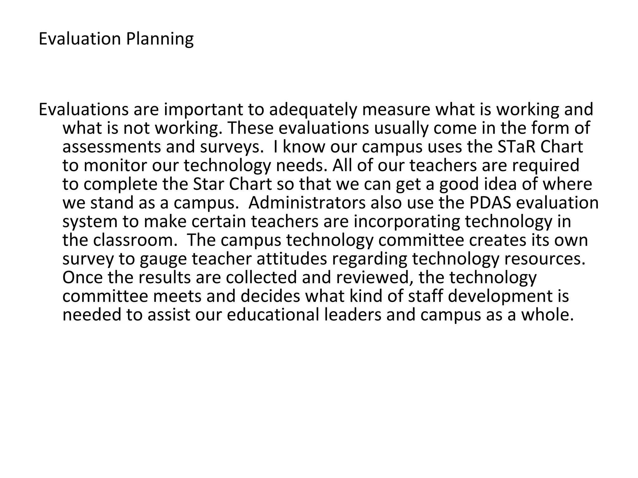 Evaluation Planning Evaluations are important to adequately measure what is working and what is not working. These evaluations usually come in the form of assessments and surveys.  I know our campus uses the STaR Chart to monitor our technology needs. All of our teachers are required to complete the Star Chart so that we can get a good idea of where we stand as a campus.  Administrators also use the PDAS evaluation system to make certain teachers are incorporating technology in the classroom.  The campus technology committee creates its own survey to gauge teacher attitudes regarding technology resources. Once the results are collected and reviewed, the technology committee meets and decides what kind of staff development is needed to assist our educational leaders and campus as a whole. 