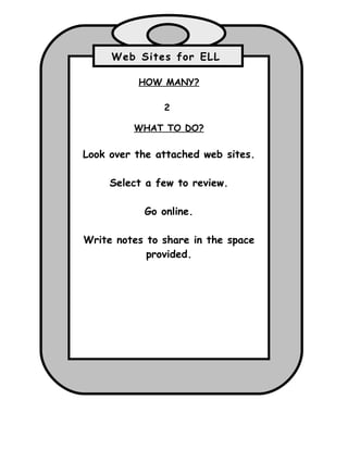 Web Sites for ELL

          HOW MANY?

               2

         WHAT TO DO?

Look over the attached web sites.

     Select a few to review.

           Go online.

Write notes to share in the space
            provided.
 
