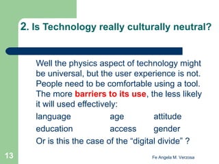 2. Is Technology really culturally neutral?
Well the physics aspect of technology might
be universal, but the user experience is not.
People need to be comfortable using a tool.
The more barriers to its use, the less likely
it will used effectively:
language
age
attitude
education
access
gender
Or is this the case of the “digital divide” ?
13

Fe Angela M. Verzosa

 