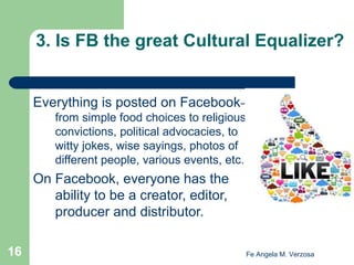 3. Is FB the great Cultural Equalizer?

Everything is posted on Facebook–
from simple food choices to religious
convictions, political advocacies, to
witty jokes, wise sayings, photos of
different people, various events, etc.

On Facebook, everyone has the
ability to be a creator, editor,
producer and distributor.
16

Fe Angela M. Verzosa

 