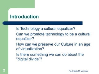 Introduction
Is Technology a cultural equalizer?
Can we promote technology to be a cultural
equalizer?
How can we preserve our Culture in an age
of virtualization?
Is there something we can do about the
“digital divide”?
2

Fe Angela M. Verzosa

 