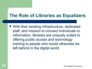 The Role of Libraries as Equalizers
 With

their existing infrastructure, dedicated
staff, and mission to connect individuals to
information, libraries are uniquely suited to
offering public access and technology
training to people who would otherwise be
left behind in the digital world.

24

Fe Angela M. Verzosa

 