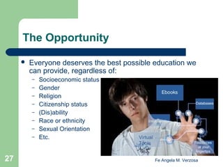 The Opportunity


Everyone deserves the best possible education we
can provide, regardless of:
–
–
–
–
–
–
–
–

27

Socioeconomic status
Gender
Religion
Citizenship status
(Dis)ability
Race or ethnicity
Sexual Orientation
Etc.

Fe Angela M. Verzosa

 