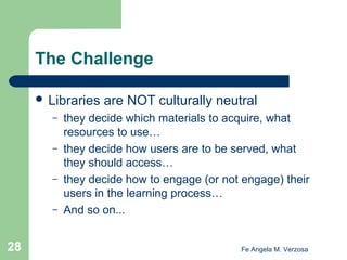 The Challenge
 Libraries
–
–
–
–

28

are NOT culturally neutral

they decide which materials to acquire, what
resources to use…
they decide how users are to be served, what
they should access…
they decide how to engage (or not engage) their
users in the learning process…
And so on...

Fe Angela M. Verzosa

 
