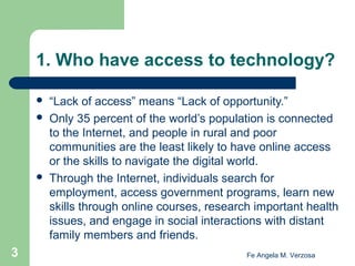 1. Who have access to technology?





3

“Lack of access” means “Lack of opportunity.”
Only 35 percent of the world’s population is connected
to the Internet, and people in rural and poor
communities are the least likely to have online access
or the skills to navigate the digital world.
Through the Internet, individuals search for
employment, access government programs, learn new
skills through online courses, research important health
issues, and engage in social interactions with distant
family members and friends.
Fe Angela M. Verzosa

 