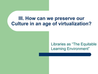 III. How can we preserve our
Culture in an age of virtualization?

Libraries as “The Equitable
Learning Environment”

 
