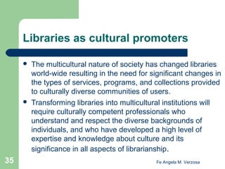 Libraries as cultural promoters




35

The multicultural nature of society has changed libraries
world-wide resulting in the need for significant changes in
the types of services, programs, and collections provided
to culturally diverse communities of users.
Transforming libraries into multicultural institutions will
require culturally competent professionals who
understand and respect the diverse backgrounds of
individuals, and who have developed a high level of
expertise and knowledge about culture and its
significance in all aspects of librarianship.
Fe Angela M. Verzosa

 
