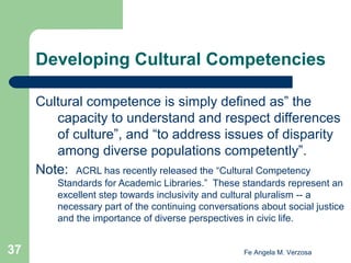 Developing Cultural Competencies
Cultural competence is simply defined as” the
capacity to understand and respect differences
of culture”, and “to address issues of disparity
among diverse populations competently”.
Note: ACRL has recently released the “Cultural Competency
Standards for Academic Libraries.” These standards represent an
excellent step towards inclusivity and cultural pluralism -- a
necessary part of the continuing conversations about social justice
and the importance of diverse perspectives in civic life.

37

Fe Angela M. Verzosa

 