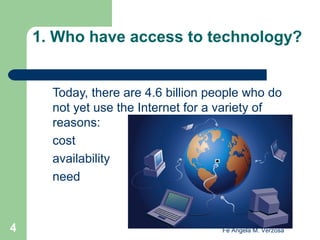 1. Who have access to technology?

Today, there are 4.6 billion people who do
not yet use the Internet for a variety of
reasons:
cost
availability
need

4

Fe Angela M. Verzosa

 