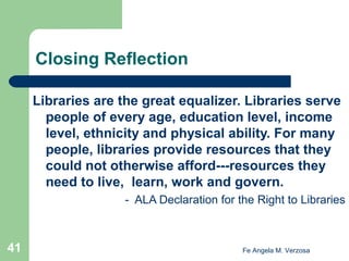 Closing Reflection
Libraries are the great equalizer. Libraries serve
people of every age, education level, income
level, ethnicity and physical ability. For many
people, libraries provide resources that they
could not otherwise afford---resources they
need to live, learn, work and govern.
- ALA Declaration for the Right to Libraries

41

Fe Angela M. Verzosa

 