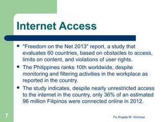 Internet Access






7

"Freedom on the Net 2013" report, a study that
evaluates 60 countries, based on obstacles to access,
limits on content, and violations of user rights.
The Philippines ranks 10th worldwide, despite
monitoring and filtering activities in the workplace as
reported in the country.
The study indicates, despite nearly unrestricted access
to the internet in the country, only 36% of an estimated
96 million Filipinos were connected online in 2012.
Fe Angela M. Verzosa

 