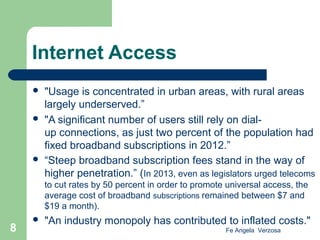 Internet Access






"Usage is concentrated in urban areas, with rural areas
largely underserved.”
"A significant number of users still rely on dialup connections, as just two percent of the population had
fixed broadband subscriptions in 2012.”
“Steep broadband subscription fees stand in the way of
higher penetration.” (In 2013, even as legislators urged telecoms
to cut rates by 50 percent in order to promote universal access, the
average cost of broadband subscriptions remained between $7 and
$19 a month).

8



"An industry monopoly has contributed to inflated costs."
Fe Angela Verzosa

 