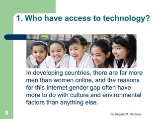 1. Who have access to technology?

In developing countries, there are far more
men than women online, and the reasons
for this Internet gender gap often have
more to do with culture and environmental
factors than anything else.
9

Fe Angela M. Verzosa

 