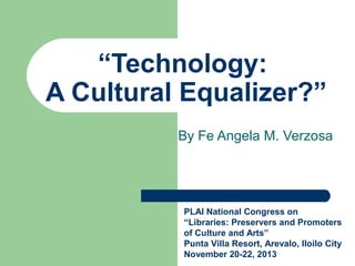 “Technology:
A Cultural Equalizer?”
By Fe Angela M. Verzosa

PLAI National Congress on
“Libraries: Preservers and Promoters
of Culture and Arts”
Punta Villa Resort, Arevalo, Iloilo City
November 20-22, 2013

 