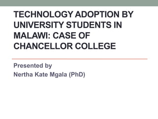 TECHNOLOGY ADOPTION BY
UNIVERSITY STUDENTS IN
MALAWI: CASE OF
CHANCELLOR COLLEGE
Presented by
Nertha Kate Mgala (PhD)
 