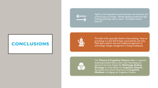 CONCLUSIONS
Agility is the impedance match between the external and
internal pace of change. Merely applying traditional agile
thinking will likely lead to faster“successful market
failures”!
The field of AI, especially GenAI is fast-evolving. How so
promising,it is also full of hype,uncertainties and risks.
Field data confirms that the traditional approach of
technology change management is being inadequate.
The Theory of Cognitive Chasms offers a research-
backed grounded theory. Start with identifying the
desired outcomes.Adopt the Multistage Scaling
Strategy to avoid falling into Cognitive Chasms.
Recognize the critical importance of Cognitive
Mindsets in bridging the Cognitive Chasms.
 