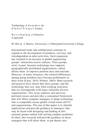 Technology A d o p tio n by
G lo b a l V ir tu a l Teams:
D e v e lo p in g a Cohesive
A pproach
W illia m J. Harris, University o f Maryland University College
International trade and collaboration continue to
expand in the development of products, services, and
interdependent-m arket activities. Such expansion
has resulted in an increase in global engineering
groups’ interaction across cultures. These groups
exist, in part, because technology now supports
geographically distributed organizations, which
allows them to improve perform ance and outcome.
However, in many instances, the cultural differences
among group members have become problematic in
their work (Clear, 2010; Nisbett, 2003). Both research
and practice have shown that these groups, and the
technology they use, may form working structures
that are incompatible with many culturally diverse
organizations. This essay explores and uncovers
pertinent issues and provides a conceptual framework
that will allow company managers to adopt technology
that is compatible across global virtual teams (GVT)
and organizations. The aim of this paper is to identify
implications and provide guidance to managers who
may be faced with designing and leading m ulti-
national groups tasked with solving complex problems.
In short, this research will provide guidance to those
managers that will allow them to put theory into
 