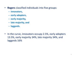 • Rogers classified individuals into five groups:
– innovators,
– early adopters,
– early majority,
– late majority, and
– laggards.
• In the curve, innovators occupy 2.5%, early adopters
13.5%, early majority 34%, late majority 34%, and
laggards 16%
3
 