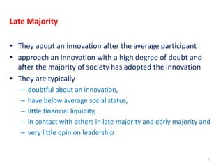 Late Majority
• They adopt an innovation after the average participant
• approach an innovation with a high degree of doubt and
after the majority of society has adopted the innovation
• They are typically
– doubtful about an innovation,
– have below average social status,
– little financial liquidity,
– in contact with others in late majority and early majority and
– very little opinion leadership
7
 