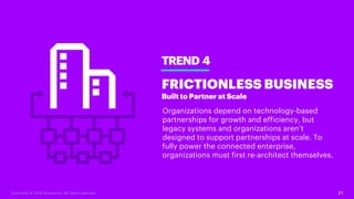 21
TREND 4
FRICTIONLESS BUSINESS
Built to Partner at Scale
Organizations depend on technology-based
partnerships for growth and efficiency, but
legacy systems and organizations aren’t
designed to support partnerships at scale. To
fully power the connected enterprise,
organizations must first re-architect themselves.
Copyright © 2018 Accenture. All rights reserved.
 