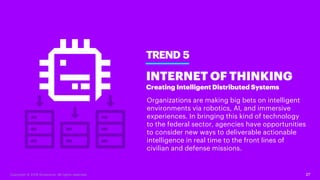 27
TREND 5
INTERNET OF THINKING
Creating Intelligent Distributed Systems
Organizations are making big bets on intelligent
environments via robotics, AI, and immersive
experiences. In bringing this kind of technology
to the federal sector, agencies have opportunities
to consider new ways to deliverable actionable
intelligence in real time to the front lines of
civilian and defense missions.
Copyright © 2018 Accenture. All rights reserved.
 
