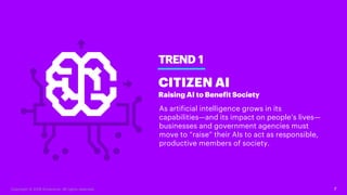 7
TREND 1
CITIZEN AI
Raising AI to Benefit Society
As artificial intelligence grows in its
capabilities—and its impact on people’s lives—
businesses and government agencies must
move to “raise” their AIs to act as responsible,
productive members of society.
Copyright © 2018 Accenture. All rights reserved.
 