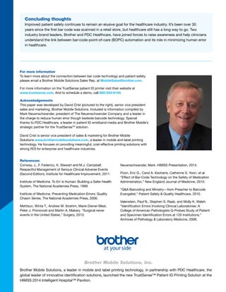 Brother Mobile Solutions, a leader in mobile and label printing technology, in partnership with PDC Healthcare, the
global leader of innovative identification solutions, launched the new TrustSense™ Patient ID Printing Solution at the
HIMSS 2014 Intelligent Hospital™ Pavilion.  
For more information
To learn more about the connection between bar code technology and patient safety,
please email a Brother Mobile Solutions Sales Rep. at MobileSales@brother.com.
For more information on the TrustSense patient ID printer visit their website at
www.trustsense.com. And to schedule a demo, call 800-543-6144.
Acknowledgements
This paper was developed by David Crist (pictured to the right), President, Brother
Mobile Solutions. Included is information compiled by Mark Neuenschwander,
president of The Neuenschwander Company and a leader in the charge to reduce
human error though bedside barcode technology. Special thanks to PDC Healthcare,
a leader in patient ID wristband media and Brother Mobile’s strategic partner for the
TrustSenseTM
solution.
David Crist is president for Brother Mobile Solutions
www.brothermobilesolutions.com, a leader in mobile and label printing technology.
He focuses on providing meaningful, cost-effective printing solutions with strong ROI
for enterprise and healthcare industries.
References:
Conway, J., F. Federico, K. Stewart and M.J. Campbell.
Respectful Management of Serious Clinical Adverse Events
(Second Edition), Institute for Healthcare Improvement, 2011.
Institute of Medicine. To Err is Human: Building a Safer Health
System, The National Academies Press, 1999.
Institute of Medicine. Preventing Medication Errors: Quality
Chasm Series, The National Academies Press, 2006.
Mehtsun, Winta T., Andrew M. Ibrahim, Marie Diener-West,
Peter J. Pronovost and Martin A. Makary. “Surgical never
events in the United States,” Surgery, 2013.
Neuenschwander, Mark. HIMSS Presentation, 2014.
Poon, Eric G., Carol A. Keohane, Catherine S. Yoon, et al.
“Effect of Bar-Code Technology on the Safety of Medication
Administration,” New England Journal of Medicine, 2010.
“Q&A Barcoding and Ministry—from Preacher to Barcode
Evangelist,” Patient Safety & Quality Healthcare, 2010.
Valenstein, Paul N., Stephen S. Raab, and Molly K. Walsh.
“Identification Errors Involving Clinical Laboratories: A
College of American Pathologists Q-Probes Study of Patient
and Specimen Identification Errors at 120 Institutions,”
Archives of Pathology & Laboratory Medicine, 2006.
Concluding thoughts
Improved patient safety continues to remain an elusive goal for the healthcare industry. It’s been over 30
years since the first bar code was scanned in a retail store, but healthcare still has a long way to go. Two
industry brand leaders, Brother and PDC Healthcare, have joined forces to raise awareness and help clinicians
understand the link between bar-code-point-of-care (BOPC) automation and its role in minimizing human error
in healthcare.
David Crist, President
Brother Mobile Solutions
One printer does it all.
The better – and more versatile wristband
and specimen label printer.
 