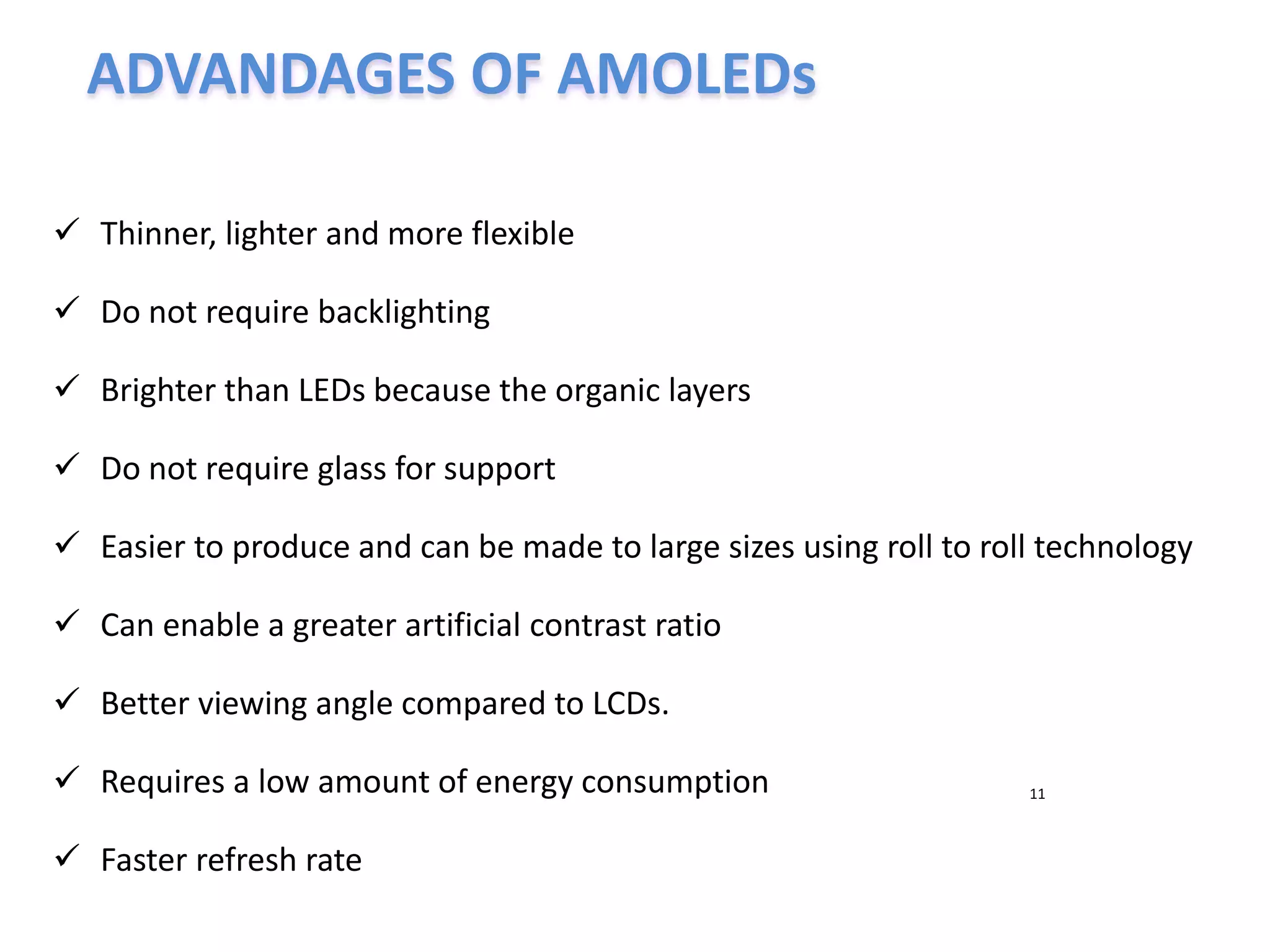 ADVANDAGES OF AMOLEDs
11
 Thinner, lighter and more flexible
 Do not require backlighting
 Brighter than LEDs because the organic layers
 Do not require glass for support
 Easier to produce and can be made to large sizes using roll to roll technology
 Can enable a greater artificial contrast ratio
 Better viewing angle compared to LCDs.
 Requires a low amount of energy consumption
 Faster refresh rate
 