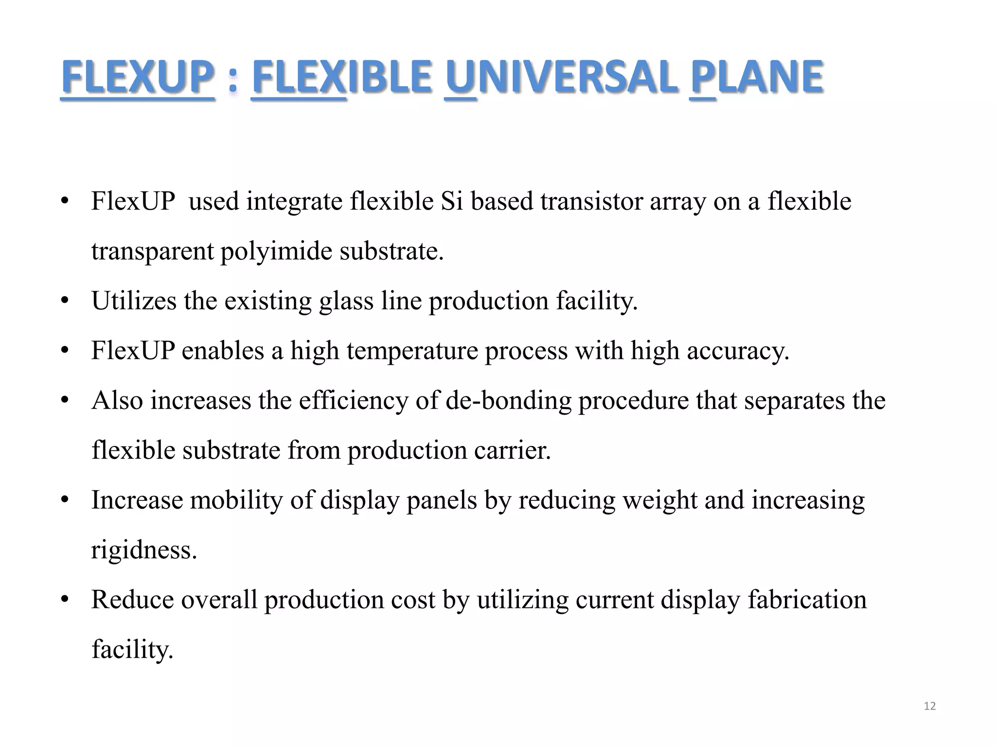 FLEXUP : FLEXIBLE UNIVERSAL PLANE
12
• FlexUP used integrate flexible Si based transistor array on a flexible
transparent polyimide substrate.
• Utilizes the existing glass line production facility.
• FlexUP enables a high temperature process with high accuracy.
• Also increases the efficiency of de-bonding procedure that separates the
flexible substrate from production carrier.
• Increase mobility of display panels by reducing weight and increasing
rigidness.
• Reduce overall production cost by utilizing current display fabrication
facility.
 