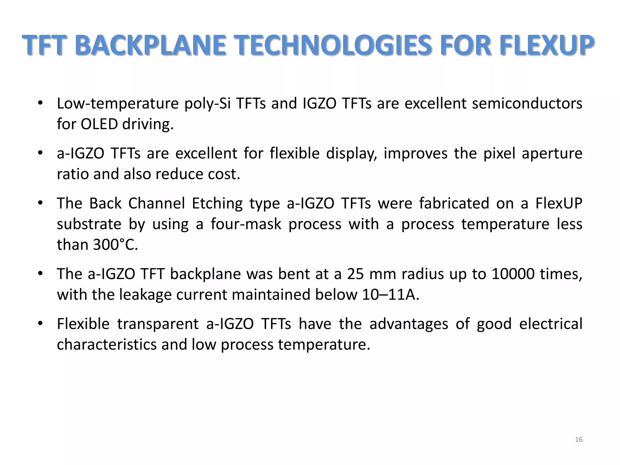 TFT BACKPLANE TECHNOLOGIES FOR FLEXUP
16
• Low-temperature poly-Si TFTs and IGZO TFTs are excellent semiconductors
for OLED driving.
• a-IGZO TFTs are excellent for flexible display, improves the pixel aperture
ratio and also reduce cost.
• The Back Channel Etching type a-IGZO TFTs were fabricated on a FlexUP
substrate by using a four-mask process with a process temperature less
than 300°C.
• The a-IGZO TFT backplane was bent at a 25 mm radius up to 10000 times,
with the leakage current maintained below 10–11A.
• Flexible transparent a-IGZO TFTs have the advantages of good electrical
characteristics and low process temperature.
 