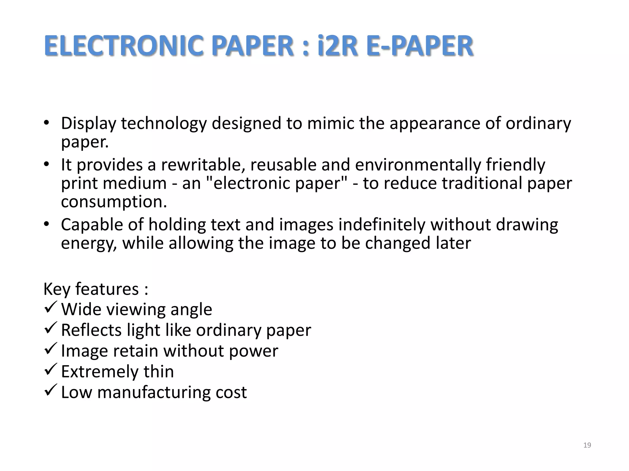 ELECTRONIC PAPER : i2R E-PAPER
• Display technology designed to mimic the appearance of ordinary
paper.
• It provides a rewritable, reusable and environmentally friendly
print medium - an "electronic paper" - to reduce traditional paper
consumption.
• Capable of holding text and images indefinitely without drawing
energy, while allowing the image to be changed later
Key features :
Wide viewing angle
Reflects light like ordinary paper
Image retain without power
Extremely thin
Low manufacturing cost
19
 