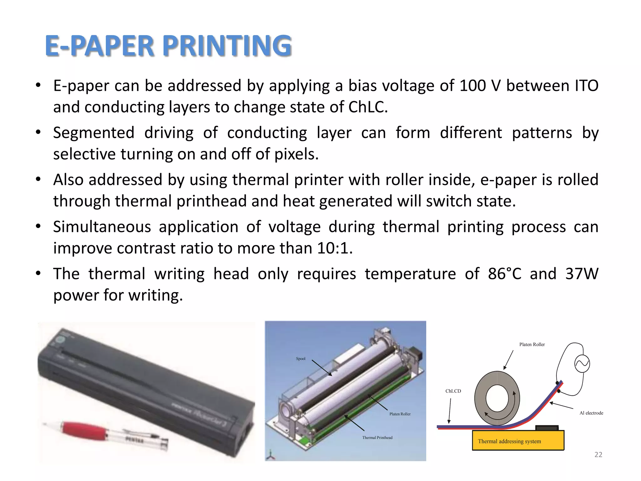 E-PAPER PRINTING
22
• E-paper can be addressed by applying a bias voltage of 100 V between ITO
and conducting layers to change state of ChLC.
• Segmented driving of conducting layer can form different patterns by
selective turning on and off of pixels.
• Also addressed by using thermal printer with roller inside, e-paper is rolled
through thermal printhead and heat generated will switch state.
• Simultaneous application of voltage during thermal printing process can
improve contrast ratio to more than 10:1.
• The thermal writing head only requires temperature of 86°C and 37W
power for writing.
Thermal Printhead
Platen Roller
Spool
Thermal addressing system
Al electrode
Platen Roller
ChLCD
 