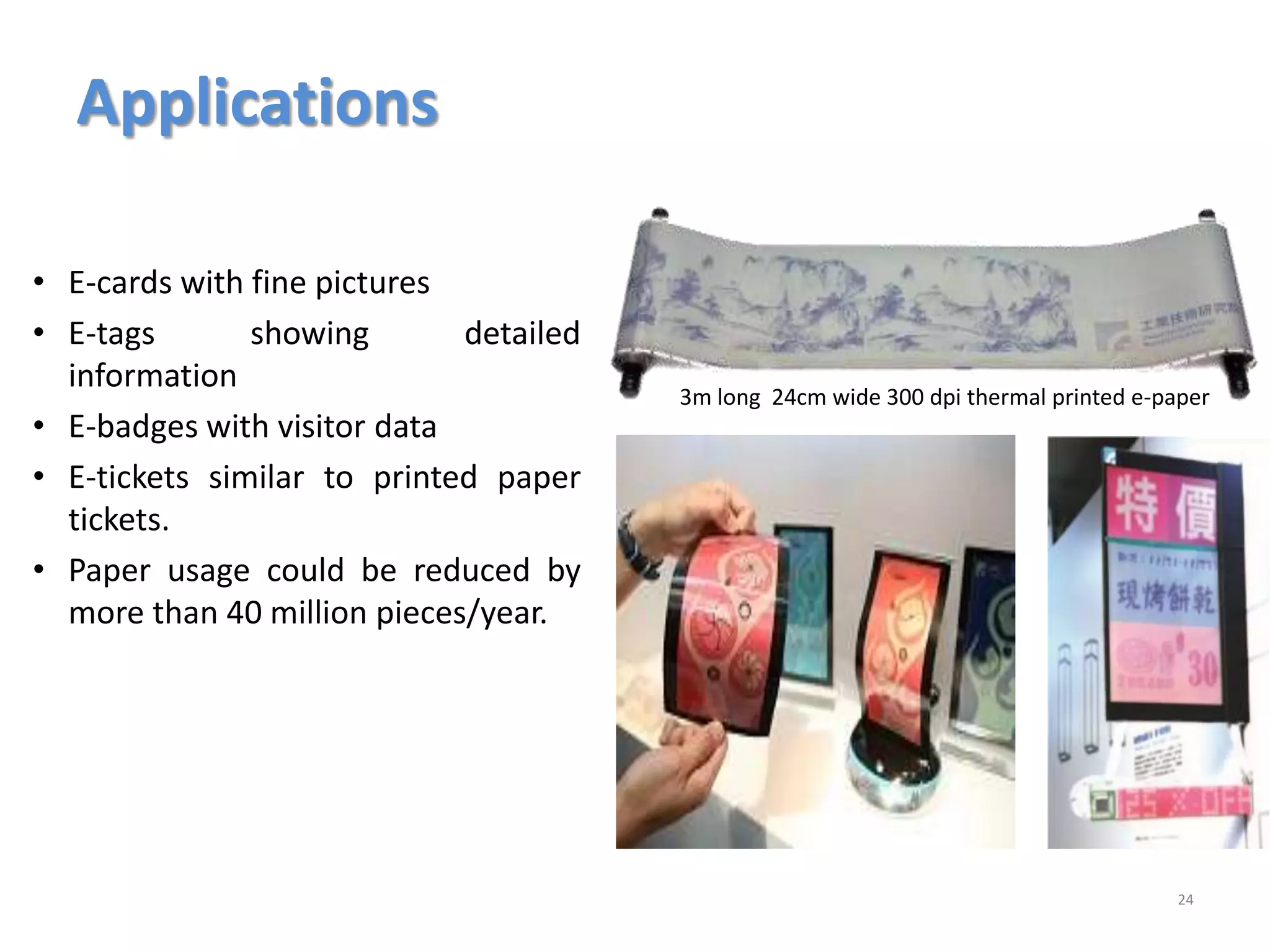 Applications
24
3m long 24cm wide 300 dpi thermal printed e-paper
• E-cards with fine pictures
• E-tags showing detailed
information
• E-badges with visitor data
• E-tickets similar to printed paper
tickets.
• Paper usage could be reduced by
more than 40 million pieces/year.
 